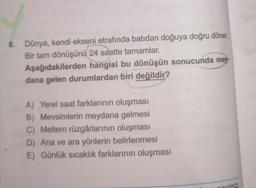 8. Dünya, kendi ekseni etrafında batıdan doğuya doğru döner.
Bir tam dönüşünü 24 saatte tamamlar.
Aşağıdakilerden hangisi bu dönüşün sonucunda mey-
dana gelen durumlardan biri değildir?
A) Yerel saat farklarının oluşması
B) Mevsimlerin meydana gelmesi
C) Meltem rüzgârlarının oluşması
D) Ana ve ara yönlerin belirlenmesi
E) Günlük sıcaklık farklarının oluşması
gociniz.