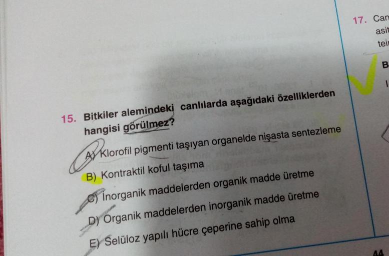 15. Bitkiler alemindeki canlılarda aşağıdaki özelliklerden
hangisi görülmez?
B
A Klorofil pigmenti taşıyan organelde nişasta sentezleme
B) Kontraktil koful taşıma
Inorganik maddelerden organik madde üretme
D) Organik maddelerden inorganik madde üretme
E) S