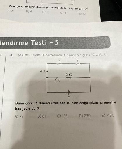 Buna göre, ampermetrenin gösterdiği değer kaç amperdir?
A) 3
D) 8
E) 12
k
B) 4
C) 6
lendirme Testi - 5
Şekildeki elektrik devresinde X direncinin gücü 32 watt tir
4 AA
X
2 A
10 2
Buna göre, Y direnci üzerinde 10 s'de açığa çıkan isi enerjisi
kaç joule dur?