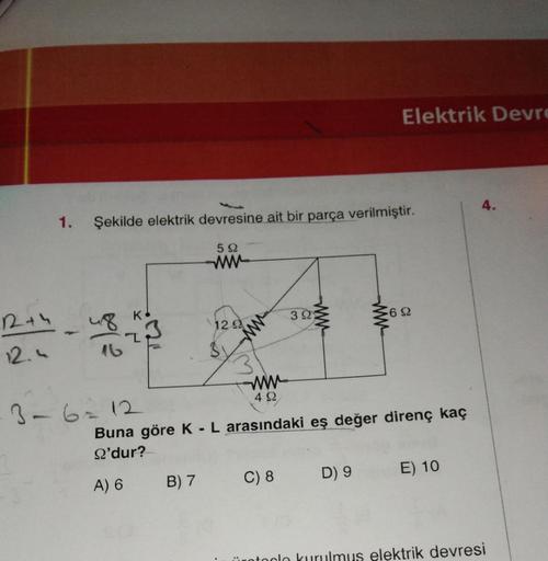 122+4
12.4
1. Şekilde elektrik devresine ait bir parça verilmiştir.
4813
3-6 = 12
592
www
B) 7
12.92
www
422
17
392
C) 8
Elektrik Devre
www
Buna göre K - L arasındaki eş değer direnç kaç
9'dur?
A) 6
D) 9
692
E) 10
ürotoclo kurulmus elektrik devresi