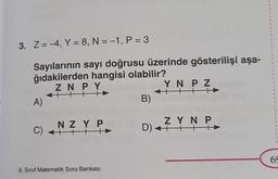 3. Z=-4, Y = 8, N = -1, P = 3
Sayılarının sayı doğrusu üzerinde gösterilişi aşa-
ğıdakilerden hangisi olabilir?
ZN PY
++++
A)
NZY P
C) +++
6. Sınıf Matematik Soru Bankası
B)
YN PZ
HTT
ZYN P
+++
D) +²
D)
H
1
1
1
1
1
1
1
1
1
1
1
69