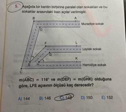 5. Aşağıda bir kentin birbirine paralel olan sokakları ve bu
sokaklar arasındaki bazı açılar verilmiştir.
A
C
B
E H_
F
L
A) 144 B) 146
K
C) 148
-
Muradiye sokak
Leylak sokak
= 116° ve m(DEF) = m(GHK) olduğuna
Hamidiye sokak
m(ABC)
göre, LFE açısının ölçüsü kaç derecedir?
D) 150
E) 152