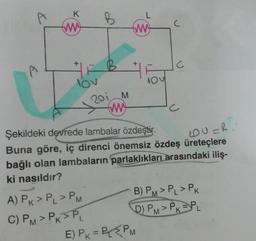 K
www
+
lov
B
A) PK > PL > PM
C) PM > PK >PL
201 M
www
ww
+
NOV
C
Şekildeki devrede lambalar özdeştir.
LOU=R..
Buna göre, iç direnci önemsiz özdeş üreteçlere
bağlı olan lambaların parlaklıkları arasındaki iliş-
ki nasıldır?
E) PK = P₁ PM
c
B) PM > PL > PK
D) PM> PK PL
