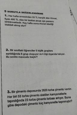 5 SORUYLA DEĞERLENDİRME
1. Her hafta annesinden 55 TL harçlık alan Ahmet,
fiyatı 495 TL olan bir bisiklet almak için parasını
biriktirmektedir. Kaç hafta sonra Ahmet istediği
bisikleti almış olur?
2. Bir sınıftaki öğrenciler 5 kişilik gruplara
ayrıldığında 6 grup oluşuyor ve 4 kişi dışarıda kalıyor.
Bu sınıfın mevcudu kaçtır?
3. Bir çimento deposunda 2620 torba çimento vardır.
Her biri 53 torba çimento alabilen kamyonetlerle
taşındığında 23 torba çimento torbası artıyor. Buna
göre depodaki çimento kaç kamyonetle taşınmıştır?