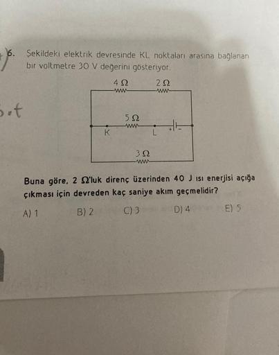 6. Şekildeki elektrik devresinde KL noktaları arasına bağlanan
bir voltmetre 30 V değerini gösteriyor.
42
22
b.t
K
522
392
L
Buna göre, 2 'luk direnç üzerinden 40 J isi enerjisi açığa
çıkması için devreden kaç saniye akım geçmelidir?
A) 1
B) 2
C) 3
D) 4
E)