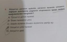 Dünya'nın yarısının aydınlık, yarısının karanlık olmasını
sağlayan aydınlanma çizgisinin oluşmasının temel nedeni
aşağıdakilerden hangisidir?
A) Dünya'nın günlük hareketi
B) Eksen hareketinin yönü
C) Ekliptik düzlemin Ekvator düzlemine yaptığı açı
D) Dünya'nın yıllık hareketi
E) Dünya'nın şekli
9.