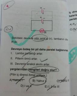 4.
20
wy
R
D) I ve
Şekildeki devrede pilin emk's) (e), lambanın dire
R'dir.
iç dire
balarla
parlak!
Devreye özdeş bir pil daha paralel bağlanırsa;
1. Lamba parlaklığı artar.
II. Pillerin ömrü artar.
III. Devrenin anakol akımı artar.
yargılarından hangileri doğru olur?
(Pilin iç direnci ihmal ediliyor.)
A) Yatry
B) Yalnız
Cryalnız III
E) I, Ive III
A) PK
C) PK