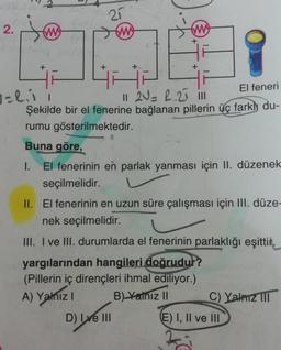 2.
j
w
+
+
1=2.11
25
ww
ww
El feneri
11 2V= 2.25 11n
Şekilde bir el fenerine bağlanan pillerin üç farkly du-
rumu gösterilmektedir.
Buna göre,
+
El fenerinin en parlak yanması için II. düzenek
seçilmelidir.
D) Ive III
II. El fenerinin en uzun süre çalışması için III. düze-
nek seçilmelidir.
III. I ve III. durumlarda el fenerinin parlaklığı eşittik.
yargılarından hangileri doğrudur?
(Pillerin iç dirençleri ihmal ediliyor.)
A) Yalnız I
B) Yalnız II
C) Yalnız III
E) I, II ve III