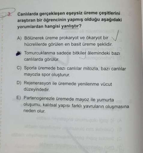 28.
Canlılarda gerçekleşen eşeysiz üreme çeşitlerini
araştıran bir öğrencinin yapmış olduğu aşağıdaki
yorumlardan hangisi yanlıştır?
A) Bölünerek üreme prokaryot ve ökaryot bir
hücrelilerde görülen en basit üreme şeklidir.
Tomurcuklanma sadece bitkiler âle