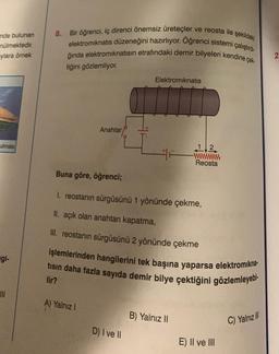 nde bulunan
nülmektedir.
ylara örnek
ulması
gi-
JII
8.
Bir öğrenci, iç direnci önemsiz üreteçler ve reosta ile şekildeki
elektromıknatıs düzeneğini hazırlıyor. Oğrenci sistemi çalıştırd
ğında elektromıknatısın etrafındaki demir bilyeleri kendine çek
tiğini gözlemliyor.
Anahtar
A) Yalnız I
Elektromıknatıs
Buna göre, öğrenci;
1. reostanın sürgüsünü 1 yönünde çekme,
II. açık olan anahtarı kapatma,
III. reostanın sürgüsünü 2 yönünde çekme
işlemlerinden hangilerini tek başına yaparsa elektromıkna-
tısın daha fazla sayıda demir bilye çektiğini gözlemleyebi.
lir?
D) I ve II
12
wwwwwwww
Reosta
B) Yalnız II
E) II ve III
C) Yalnız III
2