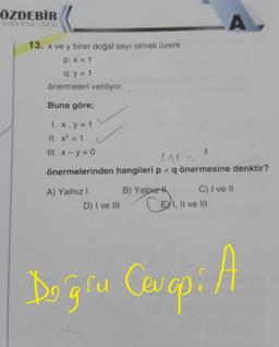 ÖZDEBİR
YAYINLARI
13. x ve y birer doğal sayı olmak üzere
p: x = 1
q: y = 1
önermeleri veriliyor.
Buna göre;
I. x.y = 1
II. x = 1
III. x - y = 0
(11=
önermelerinden hangileri p^ q önermesine denktir?
A) Yalnız I
D) I ve III
B) Yalnız H
A
C) I ve II
CEI, II ve III
Doğru Cevap: A