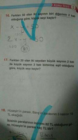 16. Farkları 50 olan iki sayının biri diğerinin 2 katı
olduğuna göre, küçük sayı kaçtır?
X-=50
150)
2₁x-y=50
SU
KONU TESTI 1
100
17. Farkları 20 olan iki sayıdan büyük sayının 2 katı
ile küçük sayının 3 katı birbirine eşit olduğuna
göre, küçük sayı kaçtır?
18. Hüseyin'in parası, Barış'ın parasının 3 katının 18
TL eksiğidir.
İkisinin paralarının toplamı 82 TL olduğuna gö-
re, Hüseyin'in parası kaç TL'dir?
Bans