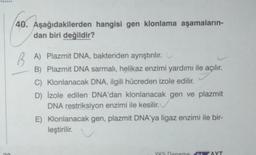 40. Aşağıdakilerden hangisi gen klonlama aşamaların-
dan biri değildir?
BA) Plazmit DNA, bakteriden ayrıştırılır.
B) Plazmit DNA sarmalı, helikaz enzimi yardımı ile açılır.
C) Klonlanacak DNA, ilgili hücreden izole edilir.
D) İzole edilen DNA'dan klonlanacak gen ve plazmit
DNA restriksiyon enzimi ile kesilir.
E) Klonlanacak gen, plazmit DNA'ya ligaz enzimi ile bir-
leştirilir.
YKS Deneme
AYT