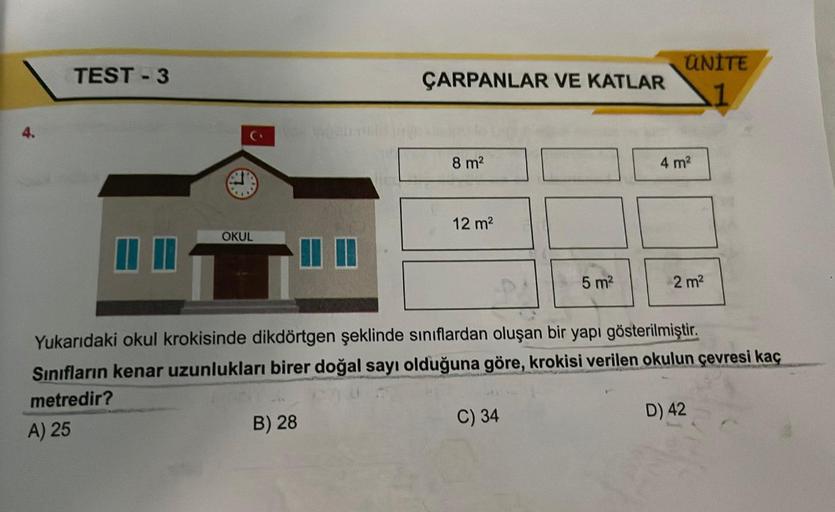 TEST-3
OKUL
ÇARPANLAR VE KATLAR
B) 28
8 m²
12 m²
5 m²
C) 34
ÜNİTE
4 m²
Yukarıdaki okul krokisinde dikdörtgen şeklinde sınıflardan oluşan bir yapı gösterilmiştir.
Sınıfların kenar uzunlukları birer doğal sayı olduğuna göre, krokisi verilen okulun çevresi ka