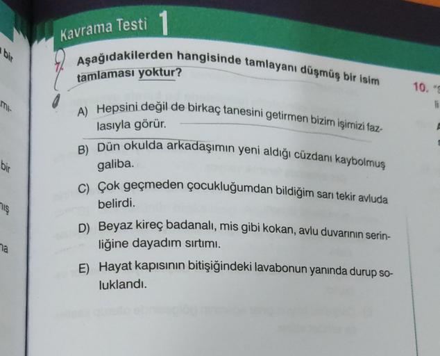 mi-
bir
niş
na
Kavrama Testi
Aşağıdakilerden hangisinde tamlayanı düşmüş bir isim
tamlaması yoktur?
A) Hepsini değil de birkaç tanesini getirmen bizim işimizi faz-
lasıyla görür.
B) Dün okulda arkadaşımın yeni aldığı cüzdanı kaybolmuş
galiba.
C) Çok geçmed