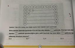 3.
11 12
21
31
41
51
22
13
5
6
14
8
C) 6
9
10
20
30
40
50
Şekilde 1'den 60 a kadar olan doğal sayılar birim daireler içine yazılmıştır.
Birim daireler üzerinde içerisinde 4'ün tam katı olan daireler şeklinde, 3'ün tam katı olan
daireler şeklinde işaretlendiğine göre, şekil üzerinde kaç tane daire şeklinde işa-
retlenmiş birimkare bulunur?
A) 8
B) 7
60
D) 5