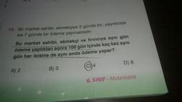 10. Bir market sahibi; ekmekçiye 3 günde bir, peynirciye
ise 7 günde bir ödeme yapmaktadır.
Bu market sahibi, ekmekçi ve fırıncıya aynı gün
ödeme yaptıktan sonra 100 gün içinde kaç kez aynı
gün her ikisine de aynı anda ödeme yapar?
A) 2
B) 3
14
D) 6
6. SINIF - Matematik