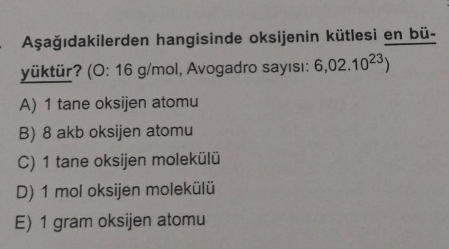 Aşağıdakilerden hangisinde oksijenin kütlesi en bü-
yüktür? (O: 16 g/mol, Avogadro sayısı: 6,02.1023)
A) 1 tane oksijen atomu
B) 8 akb oksijen atomu
C) 1 tane oksijen molekülü
D) 1 mol oksijen molekülü
E) 1 gram oksijen atomu