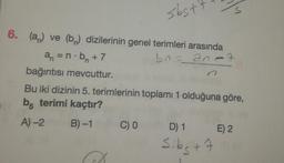 6. (a) ve (b) dizilerinin genel terimleri arasında
an=n.b₁ +7
br=an-3
sbst
bağıntısı mevcuttur.
Bu iki dizinin 5. terimlerinin toplamı 1 olduğuna göre,
b terimi kaçtır?
A) -2
B)-1
M
C) 0
D) 1 E) 2
S.bg + 7