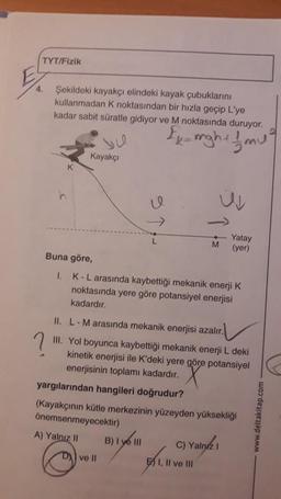 E
TYT/Fizik
4.
Şekildeki kayakçı elindeki kayak çubuklarını
kullanmadan K noktasından bir hızla geçip L'ye
kadar sabit süratle gidiyor ve M noktasında duruyor.
Ex-mgh + 1/mu²
2
K
Kayakçı
Buna göre,
I.
l
L
K-L arasında kaybettiği mekanik enerji K
noktasında yere göre potansiyel enerjisi
kadardır.
ve Il
II.
L-M arasında mekanik enerjisi azalır.
III. Yol boyunca kaybettiği mekanik enerji L deki
kinetik enerjisi ile K'deki yere göre potansiyel
enerjisinin toplamı kadardır.
B) 1 ye Ill
yargılarından hangileri doğrudur?
(Kayakçının kütle merkezinin yüzeyden yüksekliği
önemsenmeyecektir)
A) Yalnız II
U
Yatay
M (yer)
C) Yalnız
1.
EI, II ve III
www.deltakitap.com