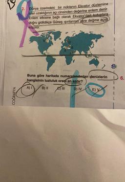 3
COĞRAFYA
2.
Dünya üzerindeki bir noktanın Ekvator düzlemine
olan uzaklığının açı cinsinden değerine enlem denir.
Enlem etkisine bağlı olarak Ekvator'dan kutuplara
doğru gidildikçe Güneş ışınlarının yere değme açısı
küçülür.
Buna göre haritada numaralandırılan denizlerin
hangisinin tuzluluk oranı en azdır?
A) I
B) II
III D) IV
E) V
A
M
A
L
6.