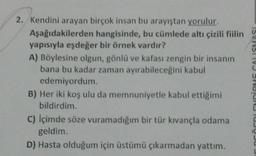 2. Kendini arayan birçok insan bu arayıştan yorulur.
Aşağıdakilerden hangisinde, bu cümlede altı çizili fiilin
yapısıyla eşdeğer bir örnek vardır?
A) Böylesine olgun, gönlü ve kafası zengin bir insanın
bana bu kadar zaman ayırabileceğini kabul
edemiyordum.
B) Her iki koş ulu da memnuniyetle kabul ettiğimi
bildirdim.
C) İçimde söze vuramadığım bir tür kıvançla odama
geldim.
D) Hasta olduğum için üstümü çıkarmadan yattım.
ENDİRME CALISMASI
(