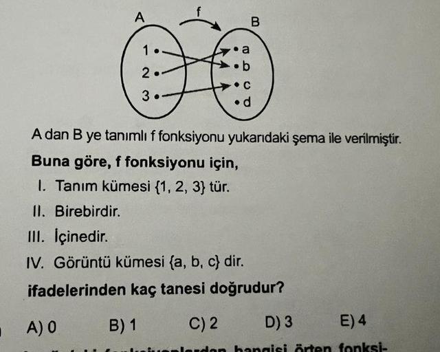 A
1
2
3.
B
a
.b
C
d
A dan B ye tanımlı f fonksiyonu yukarıdaki şema ile verilmiştir.
Buna göre, f fonksiyonu için,
1. Tanım kümesi {1, 2, 3} tür.
II. Birebirdir.
III. İçinedir.
IV. Görüntü kümesi (a, b, c) dir.
ifadelerinden kaç tanesi doğrudur?
A) O
B) 1
