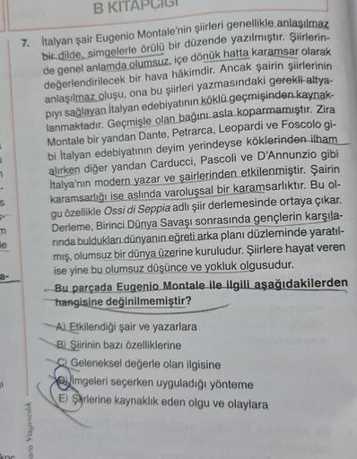 1
7
S
m
e
a-
I
B KITA
7. İtalyan şair Eugenio Montale'nin şiirleri genellikle anlaşılmaz
bir dilde, simgelerle örülü bir düzende yazılmıştır. Şiirlerin-
de genel anlamda olumsuz, içe dönük hatta karamsar olarak
değerlendirilecek bir hava hâkimdir. Ancak şa