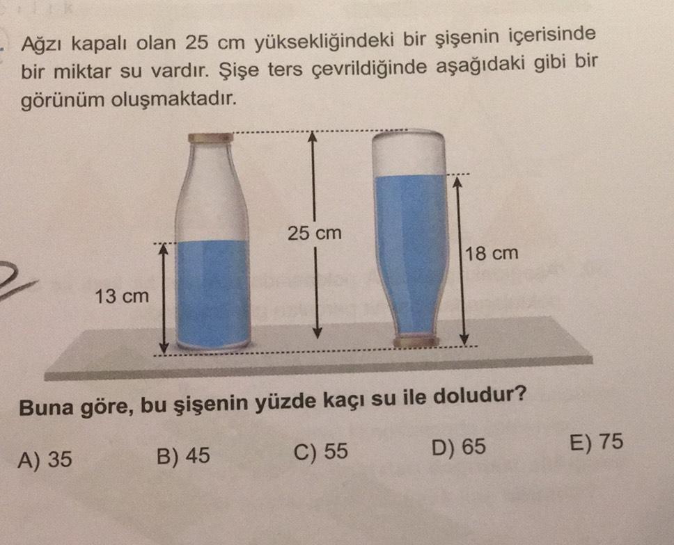 Ağzı kapalı olan 25 cm yüksekliğindeki bir şişenin içerisinde
bir miktar su vardır. Şişe ters çevrildiğinde aşağıdaki gibi bir
görünüm oluşmaktadır.
13 cm
25 cm
18 cm
Buna göre, bu şişenin yüzde kaçı su ile doludur?
A) 35
B) 45
C) 55
D) 65
E) 75