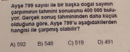 Ayşe 799 sayısı ile bir başka doğal sayının
çarpımının tahmini sonucunu 400 000 bulu-
yor. Gerçek sonuç tahmininden daha küçük
olduğuna göre, Ayşe 799'u aşağıdakilerden
hangisi ile çarpmış olabilir?
A) 592
C) 519
B) 548
D) 491