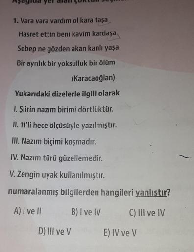 1. Vara vara vardım ol kara taşa
Hasret ettin beni kavim kardaşa
Sebep ne gözden akan kanlı yaşa
Bir ayrılık bir yoksulluk bir ölüm
(Karacaoğlan)
Yukarıdaki dizelerle ilgili olarak
I. Şiirin nazım birimi dörtlüktür.
II. 11'li hece ölçüsüyle yazılmıştır.
II