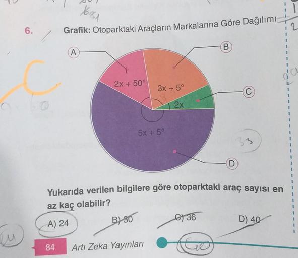 u
6.
16151
Grafik: Otoparktaki Araçların Markalarına Göre Dağılımı
A
2x + 50°
B)-30
3x + 5°
2x
C
5X +5°
84 Artı Zeka Yayınları
Yukarıda verilen bilgilere göre otoparktaki araç sayısı en
az kaç olabilir?
A) 24
36
B
Go
33
D
D) 40
1
1
2
1
1
1
1