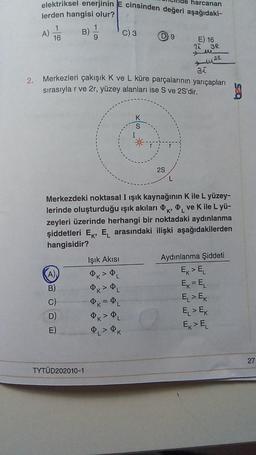 2.
harcanan
elektriksel enerjinin E cinsinden değeri aşağıdaki-
lerden hangisi olur?
1
16
A)
B)
B)
E
1
9
TYTÜD202010-1
Işık Akısı
Ø
PK > ØL
31
Merkezleri çakışık K ve L küre parçalarının yarıçapları
sırasıyla r ve 2r, yüzey alanları ise S ve 2S'dir.
e
C) 3
PL
= PL
ØL> ØK
D 9
S
K'
Merkezdeki noktasal I ışık kaynağının K ile L yüzey-
lerinde oluşturduğu ışık akıları ve K ile L yü-
zeyleri üzerinde herhangi bir noktadaki aydınlanma
şiddetleri E, EL arasındaki ilişki aşağıdakilerden
hangisidir?
2S
E) 16
L
2A
3R
M
muse
Aydınlanma Şiddeti
Ex > EL
Ek = EL
E > EK
E > E
Ex > EL
530
27