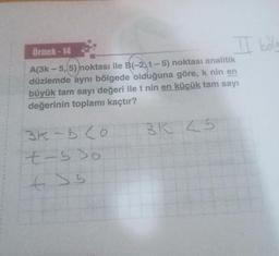 Örnek-14
A(3k-5, 5) noktası ile B(-2, t-5) noktası analitik
düzlemde aynı bölgede olduğuna göre, k nin en
büyük tam sayı değeri ile t nin en küçük tam sayı
değerinin toplamı kaçtır?
3K-620
t-5 Do
t>b
BK 25