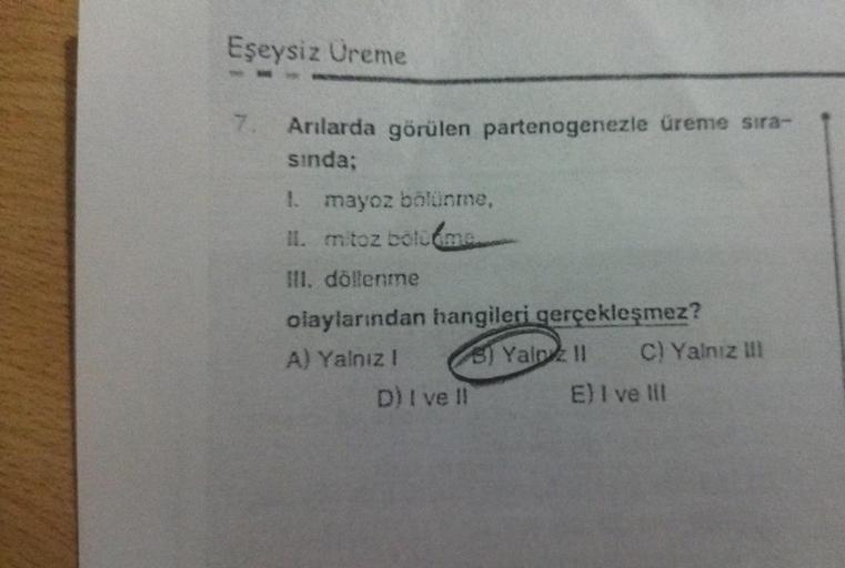 Eşeysiz Üreme
Arılarda görülen partenogenezle üreme sıra-
sında;
1. mayoz bölünme,
II. mitoz bölüme
III. döllenme
olaylarından hangileri gerçekleşmez?
A) Yalnız I
D) I ve Il
5) Yalpz 11 C) Yalnız III
E) I ve III