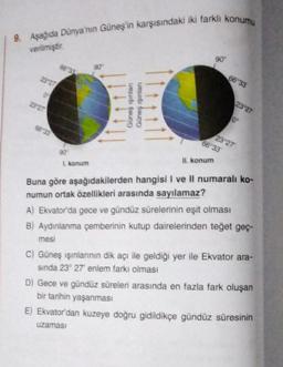 9. Aşağıda Dünya'nın Güneş'in karşısındaki iki farklı konumu
verilmiştir.
23 27
0
23 27
66 33
90
1. konum
90⁰
Güneş ışınlan
Güneş ışınları
90°
II. konum
66 33
66 33
23-27
10
23 27
Buna göre aşağıdakilerden hangisi I ve Il numaralı ko-
numun ortak özellikleri arasında sayılamaz?
A) Ekvator'da gece ve gündüz sürelerinin eşit olması
B) Aydınlanma çemberinin kutup dairelerinden teğet geç-
mesi
C) Güneş ışınlarının dik açı ile geldiği yer ile Ekvator ara-
sında 23° 27' enlem farkı olması
D) Gece ve gündüz süreleri arasında en fazla fark oluşan
bir tarihin yaşanması
E) Ekvator'dan kuzeye doğru gidildikçe gündüz süresinin
uzaması