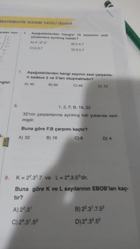 MATEMATIK KASIM TATİLİ ÖDEVİ
erden han- 6. Aşağıdakilerden hangisi 70 sayısının asal
çarpanlara ayrılmış halidir?
-1/2
A) 2¹.3².5¹
B) 2.5.7
C) 2.3.7
D) 3.5.7
3
ngisi-
BONS
YAYINLARI
8.
7.
Aşağıdakilerden hangi sayının asal çarpanla-
ri sadece 2 ve 5'ten ol