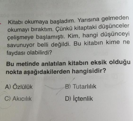 - Kitabı okumaya başladım. Yarısına gelmeden
okumayı bıraktım. Çünkü kitaptaki düşünceler
çelişmeye başlamıştı. Kim, hangi düşünceyi
savunuyor belli değildi. Bu kitabın kime ne
faydası olabilirdi?
Bu metinde anlatılan kitabın eksik olduğu
nokta aşağıdakile