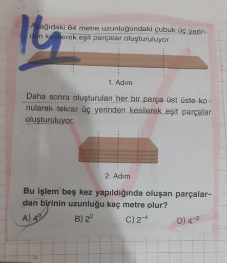 2.
Aşağıdaki 64 metre uzunluğundaki çubuk üç yerin-
den kesilerek eşit parçalar oluşturuluyor.
1. Adım
Daha sonra oluşturulan her bir parça üst üste ko-
nularak tekrar üç yerinden kesilerek eşit parçalar
oluşturuluyor.
2. Adım
Bu işlem beş kez yapıldığında