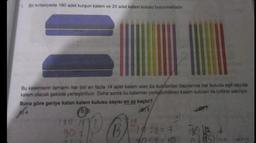 1. Bir kırtasiyede 180 adet kurşun kalem ve 20 adet kalem kutusu bulunmaktadır.
Bu kalemlerin tamamı her biri en fazla 14 adet kalem alan bu kutulardan bazılarına her kutuda eşit sayıda
kalem olacak şekilde yerleştiriliyor. Daha sonra bu kalemler yerleştirildikleri kalem kutuları ile birlikte satılıyor.
Buna göre geriye kalan kalem kutusu sayısı en az kaçtır?
B)
B
180 14
907
14:2= 7
190 1/2+
15 Hove ledem