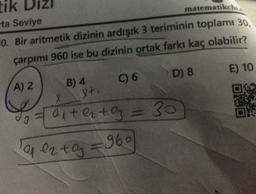 tik
ta Seviye
matematikchi
0. Bir aritmetik dizinin ardışık 3 teriminin toplamı 30,
çarpımı 960 ise bu dizinin ortak farkı kaç olabilir?
C) 6
A) 2
B) 4
X+.
D) 8
X
2 = a₁ +²₂+0₂ = 30
1010₂+0₂=960
E) 10