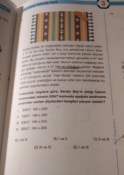 ematik
ğı ölçü,
TYT (Temel Yeterlilik Testi)
Eşiyle birlikte bir mağazadan standart olarak kabul edilen
sındaki etiketin EBAT (en x boy) kısmında yazılan ölçüleri
4 m² lik halı alan Serdar Bey, eve geldiğinde halının arka-
görür. Bu ölçüleri hesaplayınca halının gerçekte 4 m² den
daha az olduğunu fark eder. Bunun üzerine mağazayı ara-
aldıkları halının 4 m² den az olduğunu söyler. Mağaza
görevlisi "Geleneksel" halıların standart ölçüsünün eskiden
4 m² olduğunu ancak "Yeni Moda" halıların %8 oranında
daha küçük üretildiğini ve bunun artık tüm fabrikalarda bu
şekilde uygulandığını söyler.
yip
A) I ve IV
EBAT: A x B
Yukarıdaki bilgilere göre, Serdar Bey'in aldığı halının
arkasındaki etiketin EBAT kısmında aşağıda santimetre
cinsinden verilen ölçülerden hangileri yazıyor olabilir?
1.
EBAT: 160 x 230
II. EBAT: 190 x 200
III. EBAT: 160 x 245
IV. EBAT: 184 x 200
D) III ve IV
B) I ve II
3
E) I ve III
10.
C) II ve III
Prf Yayınları
T
6