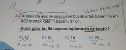 1
2
Ebob+ ekok =37
4. Aralarında asal iki sayının en büyük ortak böleni ile en
küçük ortak katının toplamı 37'dir.
Buna göre bu iki sayının toplamı en az kaçtır?
C) 15
A) 12
5 ve 7
B) 13
4 ve 9
7 ve 8
D) 20
13 ve 7