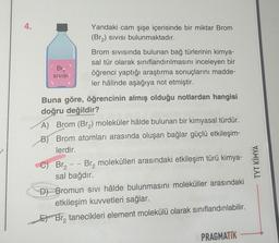 4.
Br₂
SIVISI
Yandaki cam şişe içerisinde bir miktar Brom
(Br₂) SIVISı bulunmaktadır.
Brom Sıvısında bulunan bağ türlerinin kimya-
sal tür olarak sınıflandırılmasını inceleyen bir
öğrenci yaptığı araştırma sonuçlarını madde-
ler hâlinde aşağıya not etmiştir.
Buna göre, öğrencinin almış olduğu notlardan hangisi
doğru değildir?
A) Brom (Br₂) moleküler hâlde bulunan bir kimyasal türdür.
B) Brom atomları arasında oluşan bağlar güçlü etkileşim-
lerdir.
Br₂ - - Br₂ molekülleri arasındaki etkileşim türü kimya-
sal bağdır.
D) Bromun sivi hâlde bulunmasını moleküller arasındaki
etkileşim kuvvetleri sağlar.
EBr₂ tanecikleri element molekülü olarak sınıflandırılabilir.
PRAGMATIK
TYT KİMYA