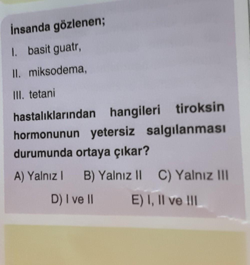 İnsanda gözlenen;
1. basit guatr,
II. miksodema,
III. tetani
hastalıklarından hangileri tiroksin
hormonunun yetersiz salgılanması
durumunda ortaya çıkar?
A) Yalnız 1 B) Yalnız II C) Yalnız III
D) I ve II
E) I, II ve III
