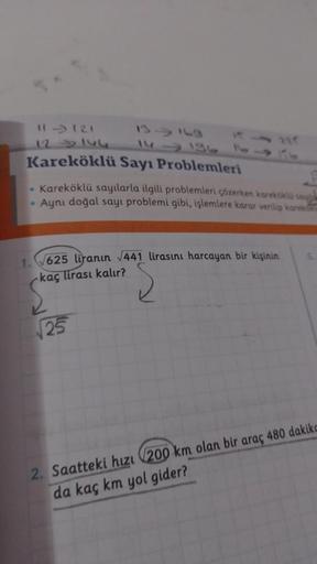 11-121
12 146
Kareköklü Sayı Problemleri
• Kareköklü sayılarla ilgili problemleri çözerken kareköklü say
• Aynı doğal sayı problemi gibi, işlemlere karar verilip karek
1.
√625 liranın √441 lirasını harcayan bir kişinin
kaç lirası kalır?
√25
2. Saatteki hız