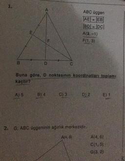 1.
D
A) 5
F
B) 4
Buna göre, D noktasının koordinatları toplamı
kaçtır?
C
C) 3
ABC üçgen
AE = EB
|BD| = |DC|
A(3,-1)
F(1,3)
A(4.6)
D) 2
2. G, ABC üçgeninin ağırlık merkezidir.
E) 1
A(4, 6)
C(1,5)
G(3, 2)