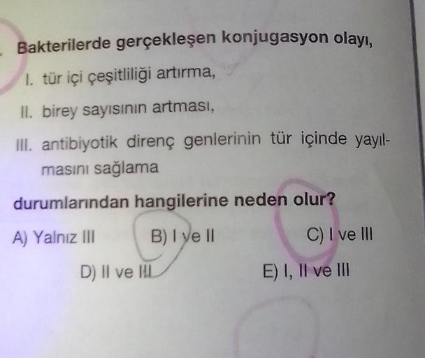 Bakterilerde gerçekleşen konjugasyon olayı,
1. tür içi çeşitliliği artırma,
II. birey sayısının artması,
III. antibiyotik direnç genlerinin tür içinde yayıl-
masını sağlama
durumlarından hangilerine neden olur?
A) Yalnız III
B) I ve II
D) II ve II
C) I ve