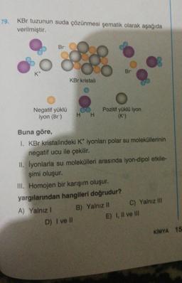 79.
KBr tuzunun suda çözünmesi şematik olarak aşağıda
verilmiştir.
Br
Negatif yüklü
iyon (Br)
KBr kristali
H H
D) I ve Il
Br
Pozitif yüklü iyon
(K*)
Buna göre,
I. KBr kristalindeki K* iyonları polar su moleküllerinin
negatif ucu ile çekilir.
II. İyonlarla su molekülleri arasında iyon-dipol etkile-
şimi oluşur.
III. Homojen bir karışım oluşur.
yargılarından hangileri doğrudur?
A) Yalnız I
B) Yalnız II
C) Yalnız III
E) I, II ve Ill
KIMYA 15