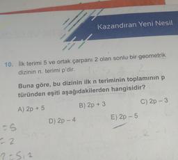 10. İlk terimi 5 ve ortak çarpanı 2 olan sonlu bir geometrik
dizinin n. terimi p'dir.
Buna göre, bu dizinin ilk n teriminin toplamının p
türünden eşiti aşağıdakilerden hangisidir?
A) 2p + 5
B) 2p + 3
5
Kazandıran Yeni Nesil
22
2=512
D) 2p - 4
E) 2p - 5
C) 2p - 3